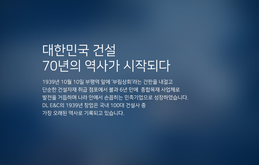 대한민국 건설 70년의 역사가 시작되다. 1939년 10월 10일 부평역 앞에 부림상회라는 간판을 내걸고 단순한 건설자재 취급 점포에서 불과 6년 만에 종합목재 사업체로 발전을 거듭하며 나라 안에서 손꼽히는 민족기업으로 성장하였습니다. 대림산업의 1939년 창업은 국내 100대 건설사 중 가장 오래된 역사로 기록되고 있습니다.