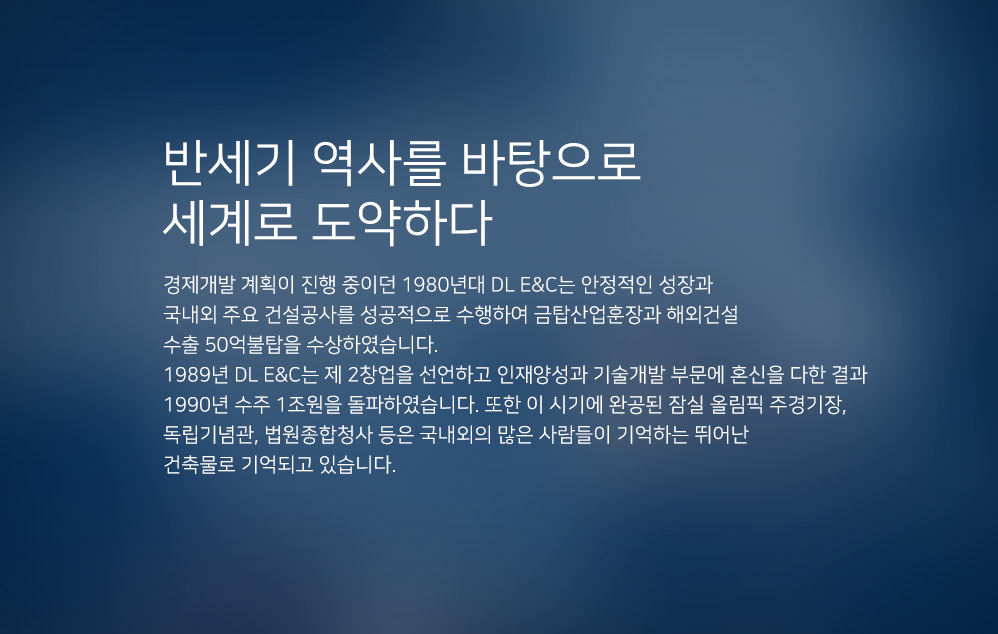 반세기 역사를 바탕으로 세계로 도약하다. 경제개발 계획이 진행중이던 1980년대 DL이앤씨는 안정적인 성장과 국내외 주요 건설공사를 성공적으로 수행하여 금탑산업훈장과 해외건설 수출 50억불탑을 수상하였습니다. 1989년 대림은 제 2 창업을 선언하고 인재양성과 기술개발 부분에 혼신을 다한 결과 1990년 수주 1조원을 돌파하였습니다. 또한 이 시기에 완공된 잠실 올림픽 주경기장, 독립기념관, 법원종합청사 등은 국내외의 많은 사람들이 기억하는 뛰어난 건축물로 기억되고 있습니다.