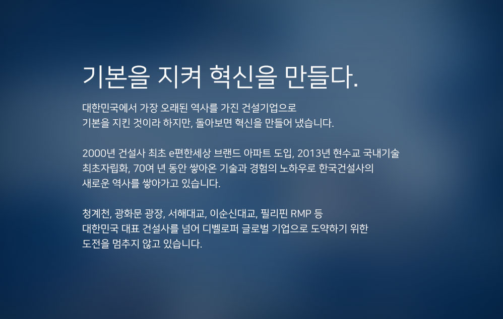 기본을 지켜 혁신을 만들다. 대한민국에서 가장 오래된 역사를 가진 건설기업으로 기본을 지킨 것이라 하지만, 돌아보면 혁신을 만들어 냈습니다. 2000년 건설사 최초 e편한세상 브랜드 아파트 도입, 2013년 현수교 국내기술 최초자립화, 70여 년 동안 쌓아온 기술과 경험의 노하우로 한국건설사의 새로운 역사를 쌓아가고 있습니다. 청계천, 광화문 광장, 서해대교, 이순신대교, 필리핀 RMP 등 대한민국 대표 건설사를 넘어 디벨로퍼 글로벌 기업으로 도약하기 위한 도전을 멈추지 않고 있습니다.